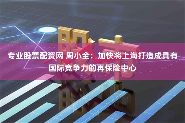专业股票配资网 周小全：加快将上海打造成具有国际竞争力的再保险中心