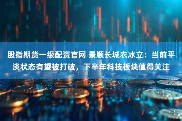 股指期货一级配资官网 景顺长城农冰立：当前平淡状态有望被打破，下半年科技板块值得关注