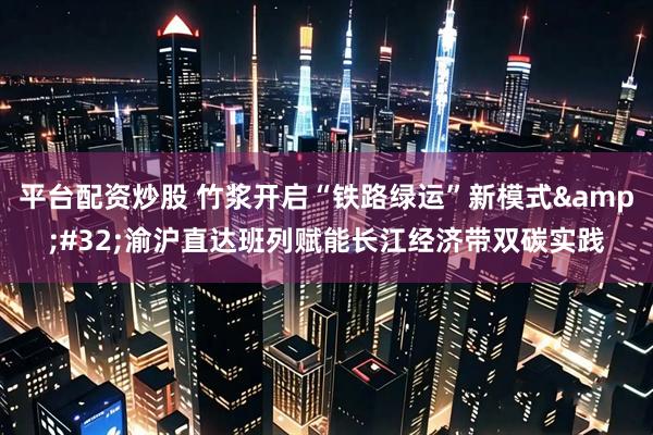 平台配资炒股 竹浆开启“铁路绿运”新模式 渝沪直达班列赋能长江经济带双碳实践