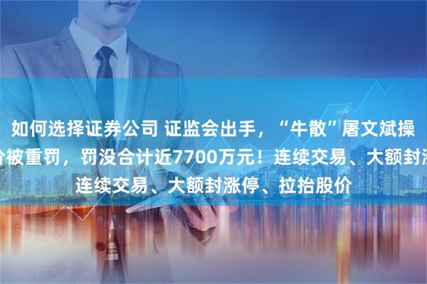 如何选择证券公司 证监会出手，“牛散”屠文斌操纵多只股票股价被重罚，罚没合计近7700万元！连续交易、大额封涨停、拉抬股价
