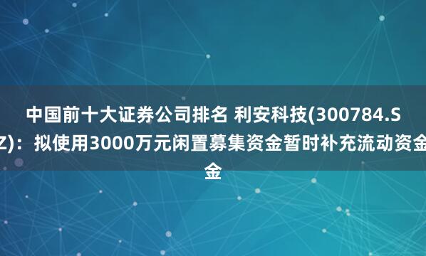 中国前十大证券公司排名 利安科技(300784.SZ)：拟使用3000万元闲置募集资金暂时补充流动资金