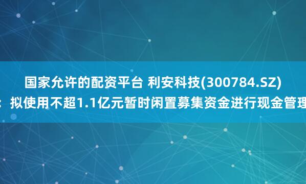 国家允许的配资平台 利安科技(300784.SZ)：拟使用不超1.1亿元暂时闲置募集资金进行现金管理