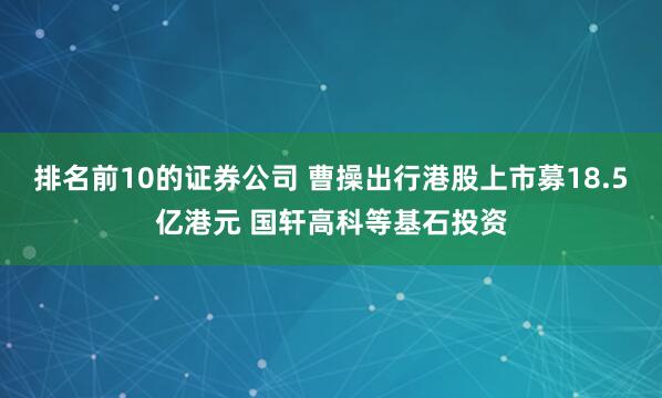排名前10的证券公司 曹操出行港股上市募18.5亿港元 国轩高科等基石投资