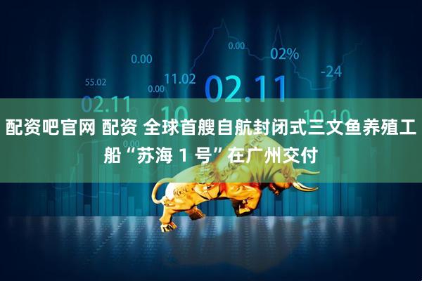 配资吧官网 配资 全球首艘自航封闭式三文鱼养殖工船“苏海 1 号”在广州交付