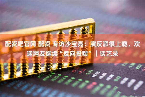 配资吧官网 配资 专访沙宝亮：演反派很上瘾，欢迎网友继续“反向投喂”｜谈艺录
