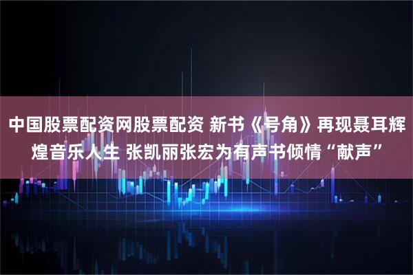 中国股票配资网股票配资 新书《号角》再现聂耳辉煌音乐人生 张凯丽张宏为有声书倾情“献声”