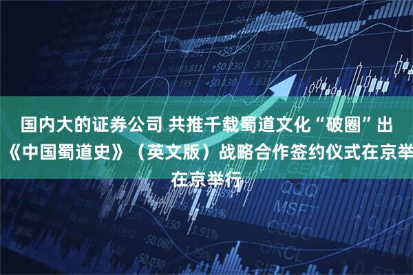 国内大的证券公司 共推千载蜀道文化“破圈”出海 《中国蜀道史》（英文版）战略合作签约仪式在京举行