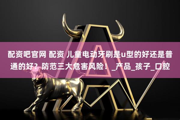 配资吧官网 配资 儿童电动牙刷是u型的好还是普通的好？防范三大危害风险！_产品_孩子_口腔
