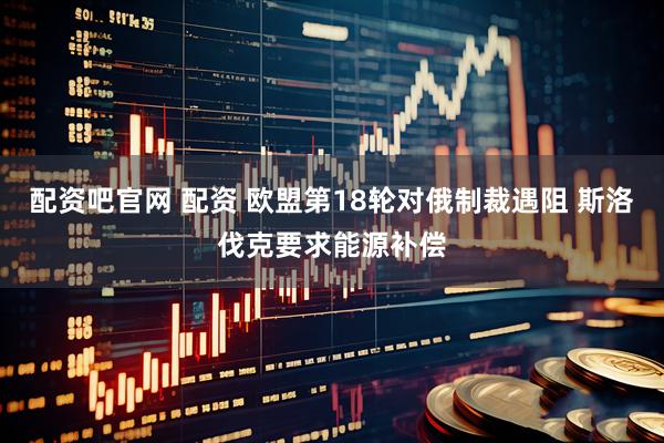 配资吧官网 配资 欧盟第18轮对俄制裁遇阻 斯洛伐克要求能源补偿