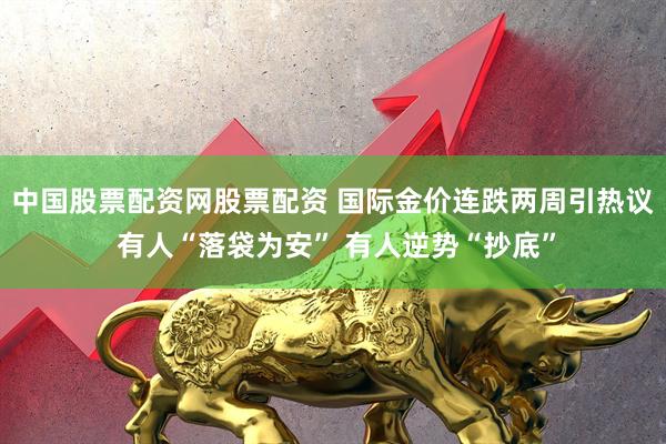 中国股票配资网股票配资 国际金价连跌两周引热议 有人“落袋为安” 有人逆势“抄底”