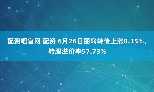 配资吧官网 配资 6月26日丽岛转债上涨0.35%，转股溢价率57.73%