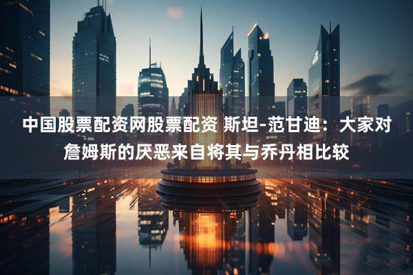 中国股票配资网股票配资 斯坦-范甘迪：大家对詹姆斯的厌恶来自将其与乔丹相比较