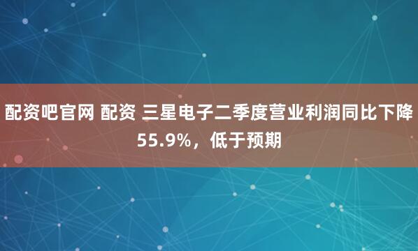 配资吧官网 配资 三星电子二季度营业利润同比下降55.9%，低于预期