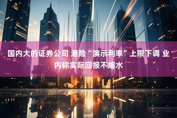 国内大的证券公司 港险“演示利率”上限下调 业内称实际回报不缩水
