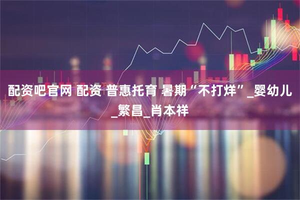 配资吧官网 配资 普惠托育 暑期“不打烊”_婴幼儿_繁昌_肖本祥