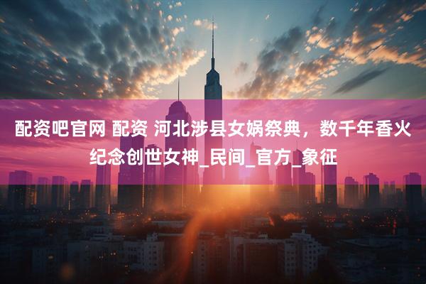 配资吧官网 配资 河北涉县女娲祭典，数千年香火纪念创世女神_民间_官方_象征