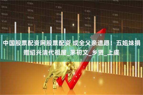 中国股票配资网股票配资 成全父亲遗愿！五姐妹捐赠绍兴清代祖屋_茅初文_乡贤_上虞
