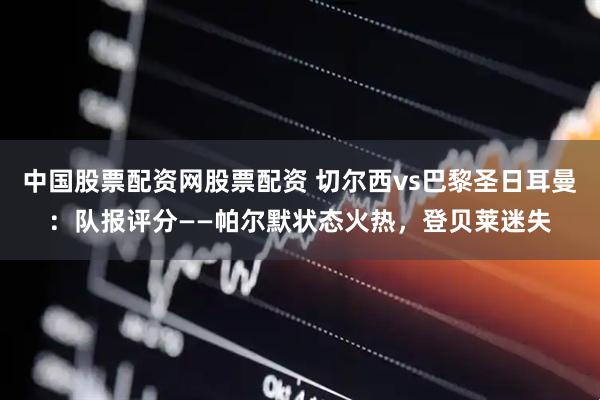 中国股票配资网股票配资 切尔西vs巴黎圣日耳曼：队报评分——帕尔默状态火热，登贝莱迷失