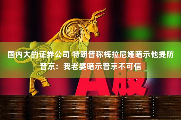 国内大的证券公司 特朗普称梅拉尼娅暗示他提防普京：我老婆暗示普京不可信