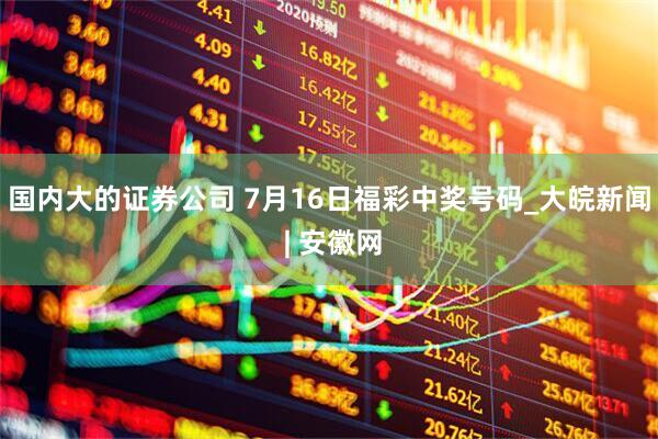国内大的证券公司 7月16日福彩中奖号码_大皖新闻 | 安徽网