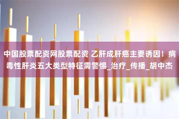 中国股票配资网股票配资 乙肝成肝癌主要诱因！病毒性肝炎五大类型特征需警惕_治疗_传播_胡中杰