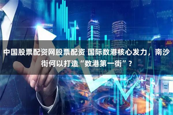 中国股票配资网股票配资 国际数港核心发力，南沙街何以打造“数港第一街”？