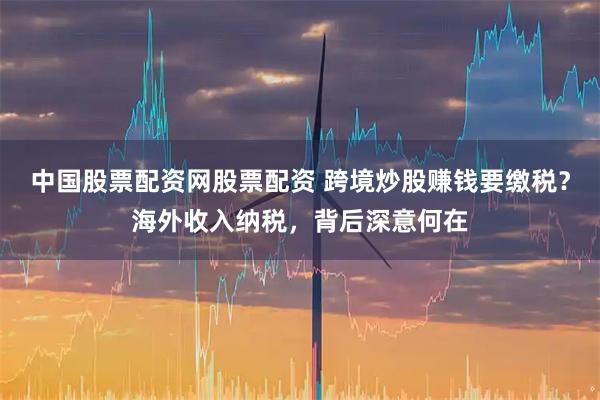 中国股票配资网股票配资 跨境炒股赚钱要缴税？海外收入纳税，背后深意何在