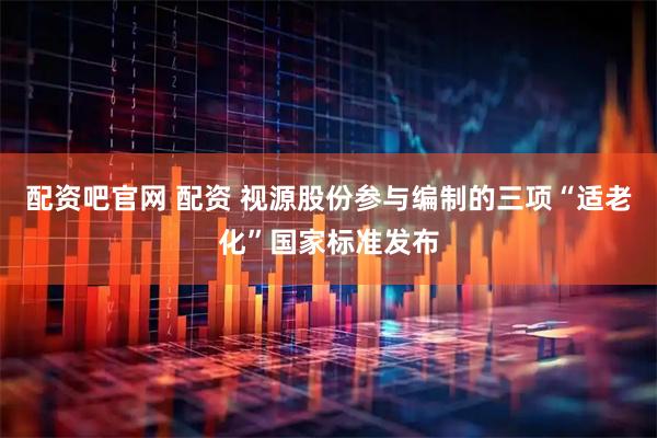 配资吧官网 配资 视源股份参与编制的三项“适老化”国家标准发布