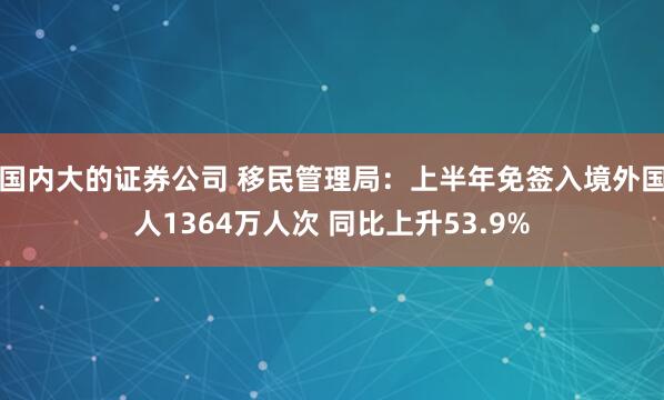 国内大的证券公司 移民管理局：上半年免签入境外国人1364万人次 同比上升53.9%