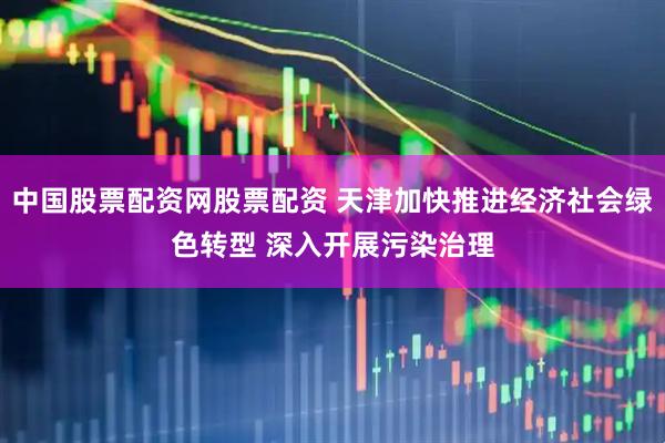 中国股票配资网股票配资 天津加快推进经济社会绿色转型 深入开展污染治理