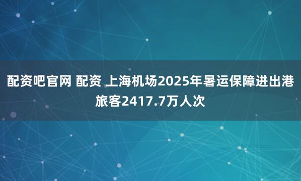 配资吧官网 配资 上海机场2025年暑运保障进出港旅客2417.7万人次