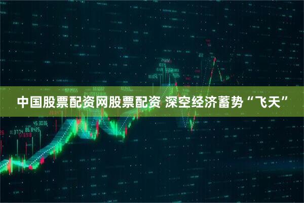 中国股票配资网股票配资 深空经济蓄势“飞天”
