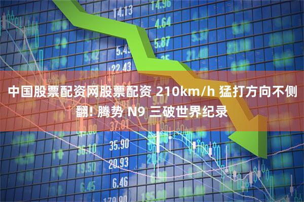 中国股票配资网股票配资 210km/h 猛打方向不侧翻! 腾势 N9 三破世界纪录