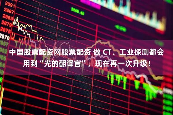 中国股票配资网股票配资 做 CT、工业探测都会用到“光的翻译官”，现在再一次升级！