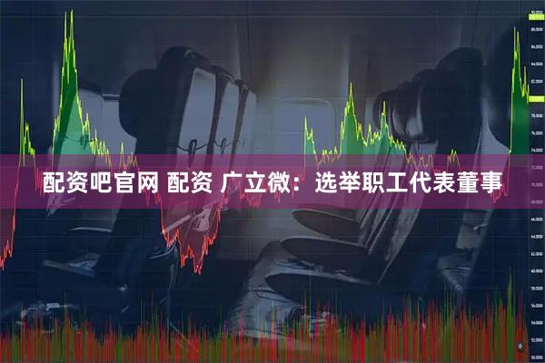 配资吧官网 配资 广立微：选举职工代表董事