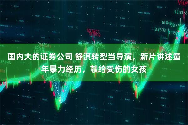 国内大的证券公司 舒淇转型当导演，新片讲述童年暴力经历，献给受伤的女孩