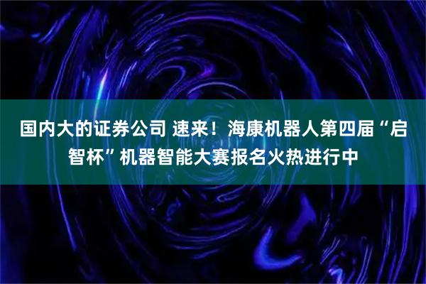 国内大的证券公司 速来！海康机器人第四届“启智杯”机器智能大赛报名火热进行中