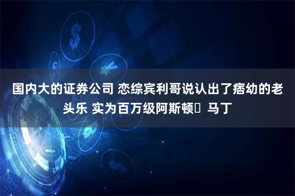 国内大的证券公司 恋综宾利哥说认出了痞幼的老头乐 实为百万级阿斯顿・马丁