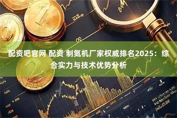 配资吧官网 配资 制氮机厂家权威排名2025：综合实力与技术优势分析