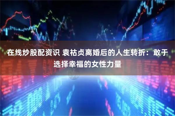 在线炒股配资识 袁祜贞离婚后的人生转折：敢于选择幸福的女性力量