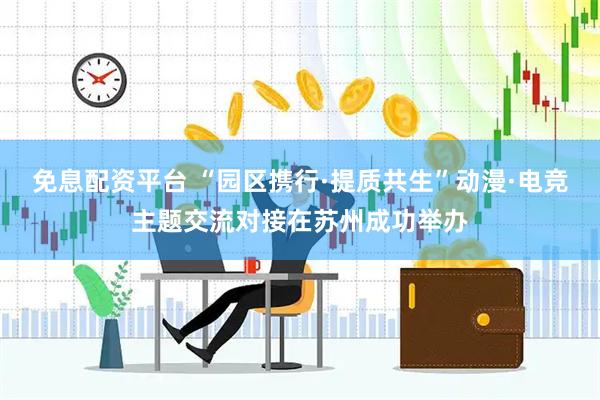 免息配资平台 “园区携行·提质共生”动漫·电竞主题交流对接在苏州成功举办