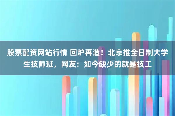 股票配资网站行情 回炉再造！北京推全日制大学生技师班，网友：如今缺少的就是技工