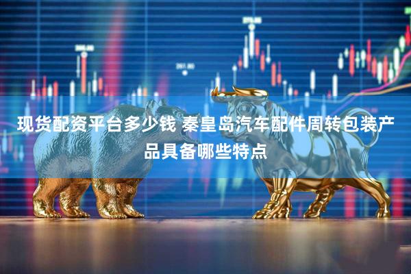现货配资平台多少钱 秦皇岛汽车配件周转包装产品具备哪些特点