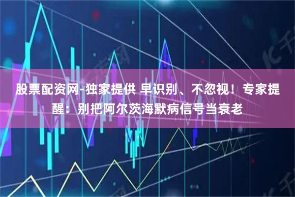 股票配资网-独家提供 早识别、不忽视！专家提醒：别把阿尔茨海默病信号当衰老