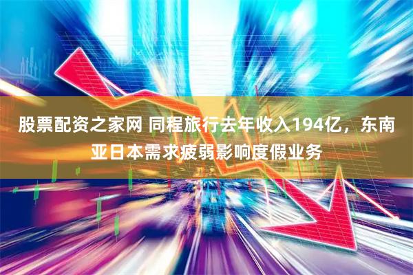 股票配资之家网 同程旅行去年收入194亿，东南亚日本需求疲弱影响度假业务